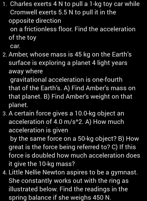 Charles exerts 4 N to pull a 1-kg toy car while 
Cromwell exerts 5.5 N to pull it in the 
opposite direction 
on a frictionless floor. Find the acceleration 
of the toy 
car. 
2. Amber, whose mass is 45 kg on the Earth’s 
surface is exploring a planet 4 light years 
away where 
gravitational acceleration is one-fourth 
that of the Earth’s. A) Find Amber's mass on 
that planet. B) Find Amber's weight on that 
planet. 
3. A certain force gives a 10.0-kg object an 
acceleration of 4.0m/s^(wedge)2. A) How much 
acceleration is given 
by the same force on a 50-kg object? B) How 
great is the force being referred to? C) If this 
force is doubled how much acceleration does 
it give the 10-kg mass? 
4. Little Nellie Newton aspires to be a gymnast. 
She constantly works out with the ring as 
illustrated below. Find the readings in the 
spring balance if she weighs 450 N.