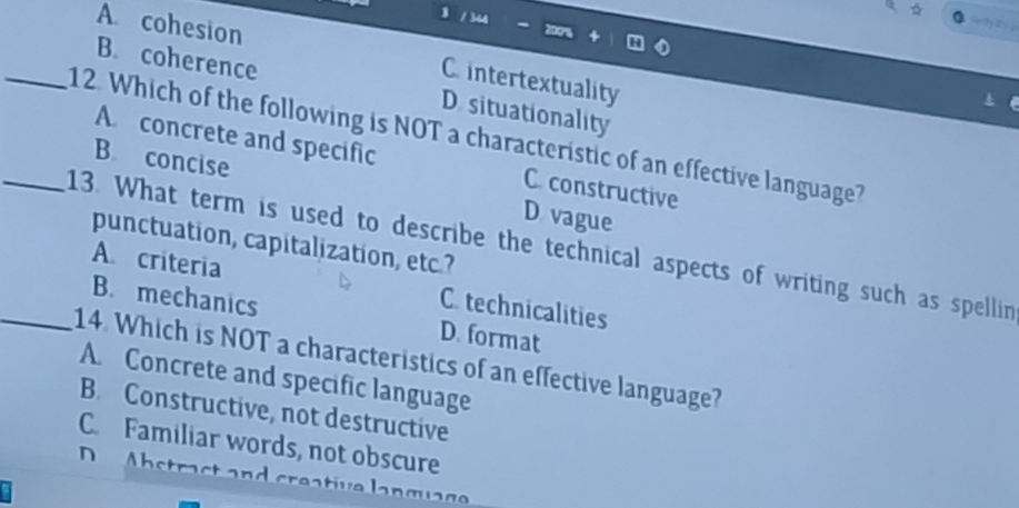 8 / 344
A cohesion
sarly it s ?
C intertextuality
B. coherence D. situationality
_12. Which of the following is NOT a characteristic of an effective language? A concrete and specific
B. concise D vague
C. constructive
punctuation, capitalization, etc.?
_13. What term is used to describe the technical aspects of writing such as spellin
A. criteria C. technicalities
B. mechanics D. format
_14. Which is NOT a characteristics of an effective language?
A. Concrete and specific language
B. Constructive, not destructive
C. Familiar words, not obscure
D Abstrast and creative language