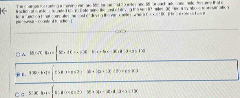 The charges for renting a moving van are $55 for the first 30 miles and $5 for each additional mile. Assume that a
fraction of a mile is rounded up. (i) Determine the cost of driving the van 97 miles. (ii) Find a symbolic representation
for a function f that computes the cost of driving the van x miles, where 0 (Hint: express f as a
piecewise - constant function.)
A. $5,670; f(x)= 55xif0
B. $690; f(x)= 55if0
C. $390;f(x)=beginarrayl 55if0