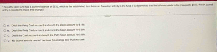 The petty cash fund has a current belance of $630, which is the estabilished fund balance. Based on activity in the fund, it is determined that the bsfance needs to bis changed to $819. Wtsch jouma
entry is nseded to maks this change?
A. Debil the Pettry Cash account and credit the Cash account for $180.
B. Debit the Petly Cash account and credit the Cash account for $810.
C. Debit the Cash account and credit the Petty Cash account for $180
D. No journal entry is needed because this change only involves cash.