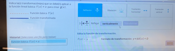 Indica la(s) transformación(es) que se debe(n) aplicar a
la función lineal básica f(x)=x para crear g(x).  Y/6  Dilatación horizontal Traslación Trasilación
_Función básica f(x) Reflexión
vertical
_Función transformada
Reflejar verticalmente transtormal
Edita la función de transformación.
Historial (Selecciona una fila para revisor) f(x)=x Formato de transformación: y=± A(x)+D
Función básica f(x)=x