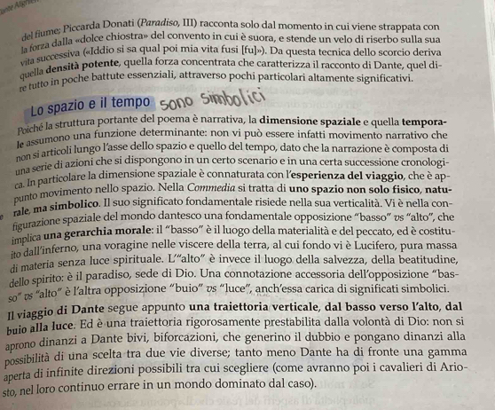 del fiume; Piccarda Donati (Paradiso, III) racconta solo dal momento in cui viene strappata con
la forza dalla «dolce chiostra» del convento in cui è suora, e stende un velo di riserbo sulla sua
vita successiva («Iddio si sa qual poi mia vita fusi [fu]>). Da questa tecnica dello scorcio deriva
quella densità potente, quella forza concentrata che caratterizza il racconto di Dante, quel di-
re tutto in poche battute essenziali, attraverso pochi particolari altamente significativi
Lo spazio e il tempo
Poiché la struttura portante del poema è narrativa, la dimensione spaziale e quella tempora-
le assumono una funzione determinante: non vi può essere infatti movimento narrativo che
non si articoli lungo l'asse dello spazio e quello del tempo, dato che la narrazione è composta di
una serie di azioni che si dispongono in un certo scenario e in una certa successione cronologi-
ca. In particolare la dimensione spaziale è connaturata con l'esperienza del viaggio, che è ap-
punto movimento nello spazio. Nella Commedia si tratta di uno spazio non solo fisico, natu-
rale, ma simbolico. Il suo significato fondamentale risiede nella sua verticalità. Vi è nella con-
curazione spaziale del mondo dantesco una fondamentale opposizione “basso” vs “alto”, che
implica una gerarchia morale: il “basso” è il luogo della materialità e del peccato, ed è costitu-
ito dall’inferno, una voragine nelle viscere della terra, al cui fondo vi è Lucifero, pura massa
di materia senza luce spirituale. L“alto” è invece il luogo della salvezza, della beatitudine,
dello spirito: è il paradiso, sede di Dio. Una connotazione accessoria dell’opposizione “bas-
so° * us "alto' è l'altra opposizione “buio” vs “luce”, anch’essa carica di significati simbolici.
Il viaggio di Dante segue appunto una traiettoria verticale, dal basso verso l’alto, dal
buio alla luce. Ed è una traiettoria rigorosamente prestabilita dalla volontà di Dio: non si
aprono dinanzi a Dante bivi, biforcazioni, che generino il dubbio e pongano dinanzi alla
possibilità di una scelta tra due vie diverse; tanto meno Dante ha di fronte una gamma
aperta di infinite direzioni possibili tra cui scegliere (come avranno poi i cavalieri di Ario-
sto, nel loro continuo errare in un mondo dominato dal caso).