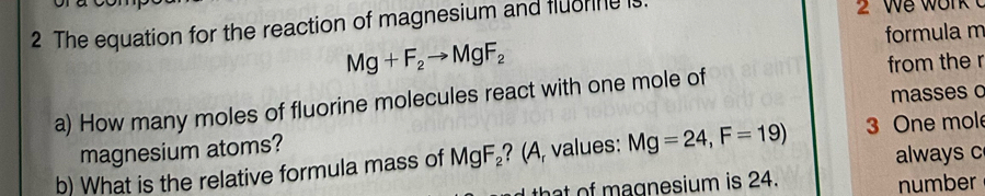 The equation for the reaction of magnesium and fluorine is 2 We work t
Mg+F_2to MgF_2 formula m
a) How many moles of fluorine molecules react with one mole of from the r 
masses o 
magnesium atoms? 
always c
b) What is the relative formula mass of MgF_2 ? (A, values: Mg=24, F=19) 3 One mol 
t of agnesium is 24. number