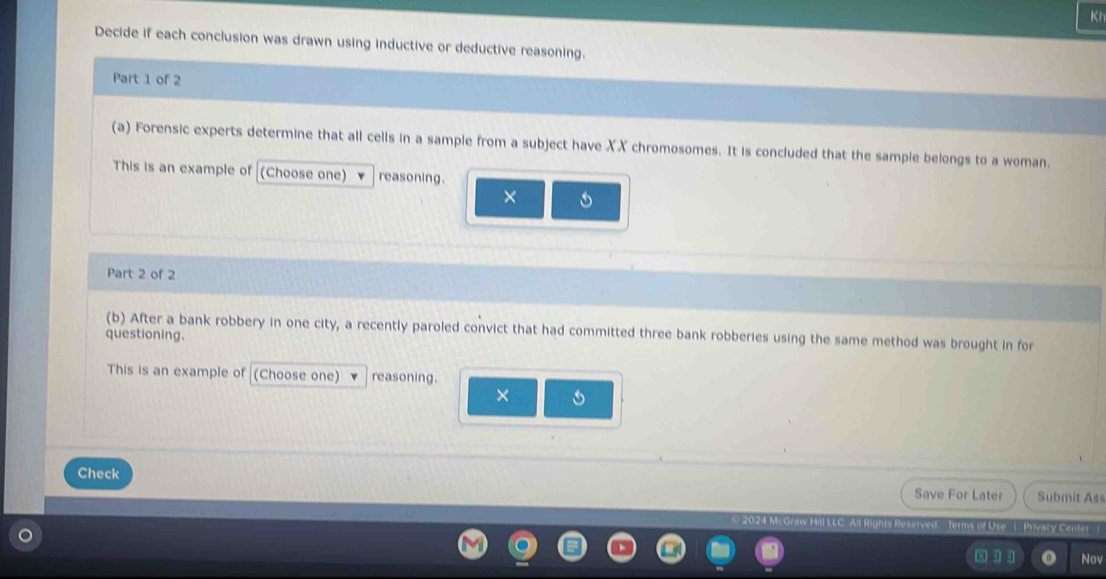 Kt 
Decide if each conclusion was drawn using inductive or deductive reasoning. 
Part 1 of 2 
(a) Forensic experts determine that all cells in a sample from a subject have XX chromosomes. It is concluded that the sample belongs to a woman. 
This is an example of (Choose one) reasoning. 
5 
Part 2 of 2 
(b) After a bank robbery in one city, a recently paroled convict that had committed three bank robberies using the same method was brought in for 
questioning. 
This is an example of (Choose one) reasoning. 
× 
Check 
Save For Later Submit Ass 
erms of Uso 1. Privacy Center 
8 11 Nov