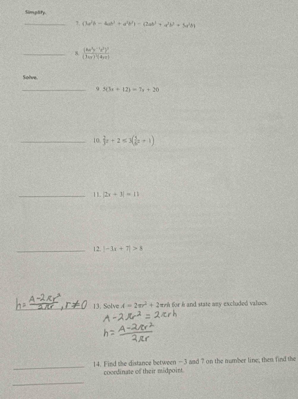 Simplify 
_?. (3a^2b-4ab^2+a^2b^2)-(2ab^2+a^2b^2+5a^2b)
_8. frac (6x^3y^(-1)z^2)^2(3xy)^2(4yz)
Solve. 
_9 5(3s+12)=7s+20
_10.  2/3 z+2≤ 3( 5/6 z+1)
_11. |2x+3|=11
_12. |-3x+7|>8
13. Solve A=2π r^2+2π rh for h and state any excluded values. 
_ 
14. Find the distance between -3 and 7 on the number line; then find the 
coordinate of their midpoint. 
_