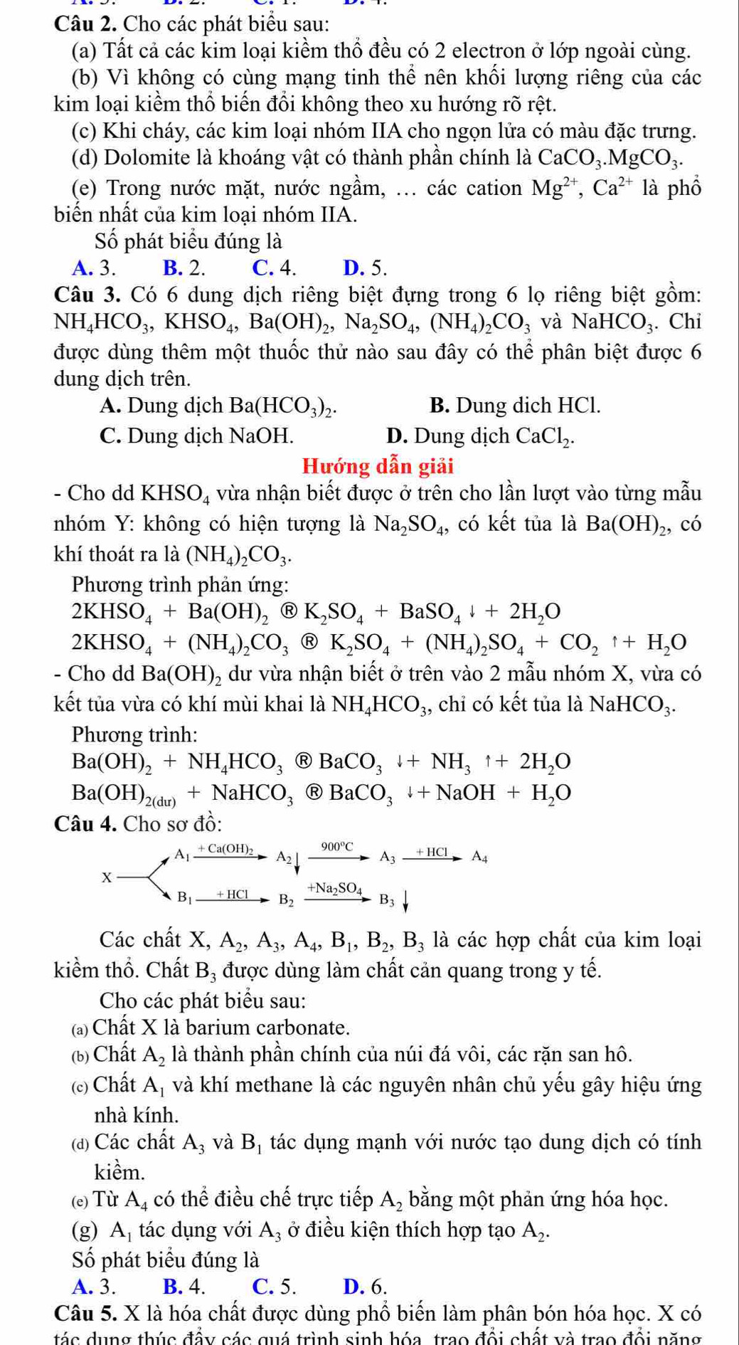 Cho các phát biểu sau:
(a) Tất cả các kim loại kiềm thổ đều có 2 electron ở lớp ngoài cùng.
(b) Vì không có cùng mạng tinh thể nên khối lượng riêng của các
kim loại kiểm thổ biến đổi không theo xu hướng rõ rệt.
(c) Khi cháy, các kim loại nhóm IIA cho ngọn lửa có màu đặc trưng.
(d) Dolomite là khoáng vật có thành phần chính là CaCO_3.MgCO_3.
(e) Trong nước mặt, nước ngầm, ... các cation Mg^(2+),Ca^(2+) là phổ
biến nhất của kim loại nhóm IIA.
Số phát biểu đúng là
A. 3. B. 2. C. 4. D. 5.
Câu 3. Có 6 dung dịch riêng biệt đựng trong 6 lọ riêng biệt gồm:
NH_4HCO_3,KHSO_4,Ba(OH)_2,Na_2SO_4,(NH_4)_2CO_3 và NaHCO_3. Chi
được dùng thêm một thuốc thử nào sau đây có thể phân biệt được 6
dung dịch trên.
A. Dung dịch Ba(HCO_3)_2. B. Dung dich HCl.
C. Dung dịch NaOH. D. Dung dịch CaCl_2.
Hướng dẫn giải
- Cho dd KHSO_4 vừa nhận biết được ở trên cho lần lượt vào từng mẫu
nhóm Y: không có hiện tượng là Na_2SO_4, có kết tủa là Ba(OH)_2, có
khí thoát ra là (NH_4)_2CO_3.
Phương trình phản ứng:
2KHSO_4+Ba(OH)_2 R K_2SO_4+BaSO_4downarrow +2H_2O
2KHSO_4+(NH_4)_2CO_3 Ⓡ K_2SO_4+(NH_4)_2SO_4+CO_2uparrow +H_2O
- Cho dd Ba(OH)_2 dư vừa nhận biết ở trên vào 2 mẫu nhóm X, vừa có
kết tủa vừa có khí mùi khai là NH_4HCO_3, chỉ có kết tủa là NaHCO_3.
Phương trình:
Ba(OH)_2+NH_4HCO_3 R BaCO_3downarrow +NH_3uparrow +2H_2O
Ba(OH)_2(dur)+NaHCO_3 Ⓡ BaCO_3downarrow +NaOH+H_2O
Câu 4. Cho sơ đồ:
X-beginarrayl A_1xrightarrow +C_20Rightarrow A(OH)_2A_2downarrow xrightarrow 90°CA_3_ +HCl_3xrightarrow +HClA_4HClto B_2xrightarrow +N_3SO_4B_3downarrow endarray. A_4
Các chất X, A_2,A_3,A_4,B_1,B_2,B_3la là các hợp chất của kim loại
kiềm thổ. Chất B_3 được dùng làm chất cản quang trong y tế.
Cho các phát biểu sau:
(a) Chất X là barium carbonate.
(b) Chất A_2 là thành phần chính của núi đá vôi, các rặn san hô.
(c) Chất A_1 và khí methane là các nguyên nhân chủ yếu gây hiệu ứng
nhà kính.
(d) Các chất A_3 và B_1 tác dụng mạnh với nước tạo dung dịch có tính
kiềm.
(e) Từ A_4 có thể điều chế trực tiếp A_2 bằng một phản ứng hóa học.
(g) A_1 tác dụng với A_3 ở điều kiện thích hợp tạo A_2.
Số phát biểu đúng là
A. 3. B. 4. C. 5. D. 6.
Câu 5. X là hóa chất được dùng phổ biến làm phân bón hóa học. X có
tác dng thúc đầy các quá trình sinh hóa, trao đổi chất và trao đổi năng