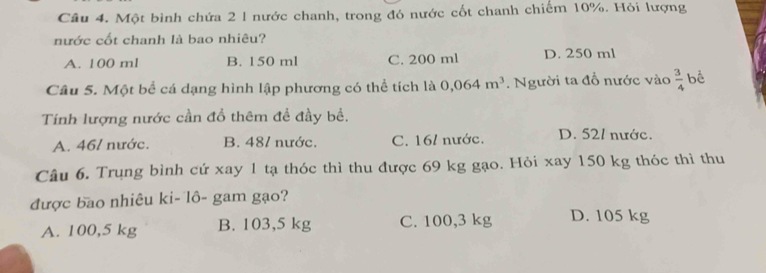 Một bình chứa 2 l nước chanh, trong đó nước cốt chanh chiếm 10%. Hỏi lượng
nước cốt chanh là bao nhiêu?
A. 100 ml B. 150 ml C. 200 ml D. 250 ml
Câu 5. Một bể cá dạng hình lập phương có thể tích là 0,064m^3. Người ta đổ nước vào  3/4  bể
Tính lượng nước cần đổ thêm đề đầy bề.
A. 46/ nước. B. 481 nước. C. 16 / nước.
D. 521 nước.
Câu 6. Trụng bình cứ xay 1 tạ thóc thì thu được 69 kg gạo. Hỏi xay 150 kg thóc thì thu
được bao nhiêu ki- lô- gam gạo?
A. 100,5 kg B. 103,5 kg C. 100,3 kg
D. 105 kg