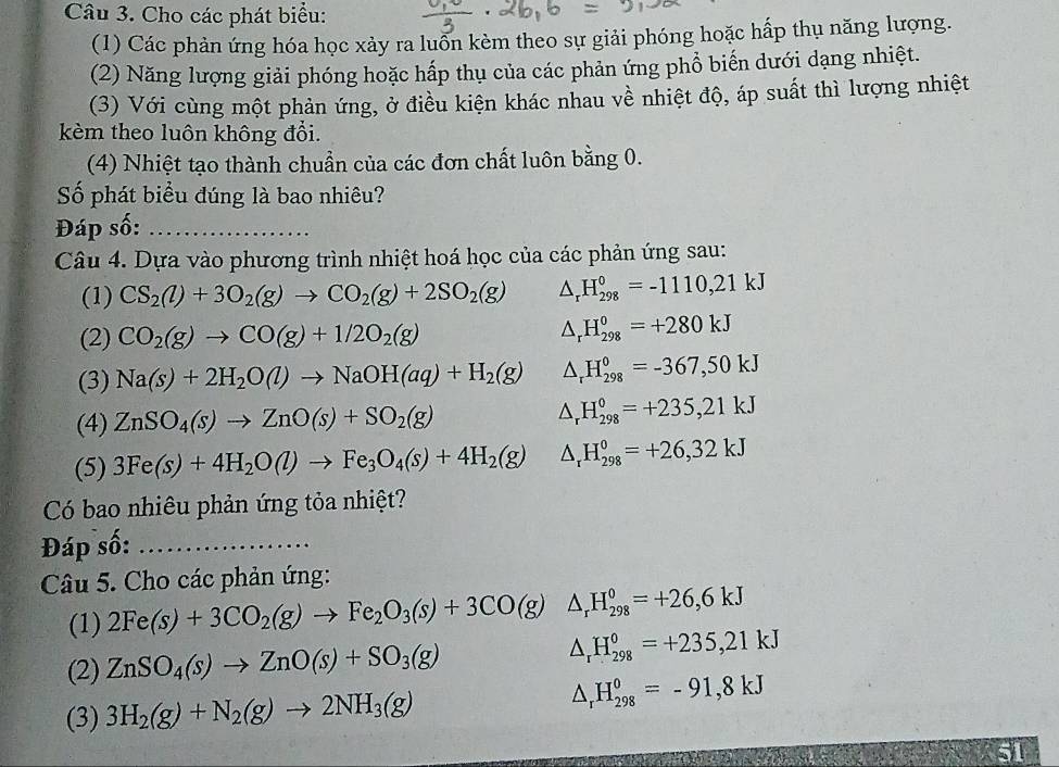 Cho các phát biểu:
(1) Các phản ứng hóa học xảy ra luổn kèm theo sự giải phóng hoặc hấp thụ năng lượng.
(2) Năng lượng giải phóng hoặc hấp thụ của các phản ứng phổ biến dưới dạng nhiệt.
(3) Với cùng một phản ứng, ở điều kiện khác nhau về nhiệt độ, áp suất thì lượng nhiệt
kèm theo luôn không đổi.
(4) Nhiệt tạo thành chuẩn của các đơn chất luôn bằng 0.
Số phát biểu đúng là bao nhiêu?
Đáp số:_
Câu 4. Dựa vào phương trình nhiệt hoá học của các phản ứng sau:
(1) CS_2(l)+3O_2(g)to CO_2(g)+2SO_2(g) △ _rH_(298)°=-1110,21kJ
(2) CO_2(g)to CO(g)+1/2O_2(g) △ _rH_(298)^0=+280kJ
(3) Na(s)+2H_2O(l)to NaOH(aq)+H_2(g) △ _rH_(298)^0=-367,50kJ
(4) ZnSO_4(s)to ZnO(s)+SO_2(g) △ _rH_(298)°=+235,21kJ
(5) 3Fe(s)+4H_2O(l)to Fe_3O_4(s)+4H_2(g) △ _rH_(298)^0=+26,32kJ
Có bao nhiêu phản ứng tỏa nhiệt?
Đáp số:_
Câu 5. Cho các phản ứng:
(1) 2Fe(s)+3CO_2(g)to Fe_2O_3(s)+3CO(g)△ _rH_(298)^0=+26,6kJ
(2) ZnSO_4(s)to ZnO(s)+SO_3(g) △ _rH_(298)°=+235,21kJ
(3) 3H_2(g)+N_2(g)to 2NH_3(g) △ _rH_(298)^0=-91,8kJ