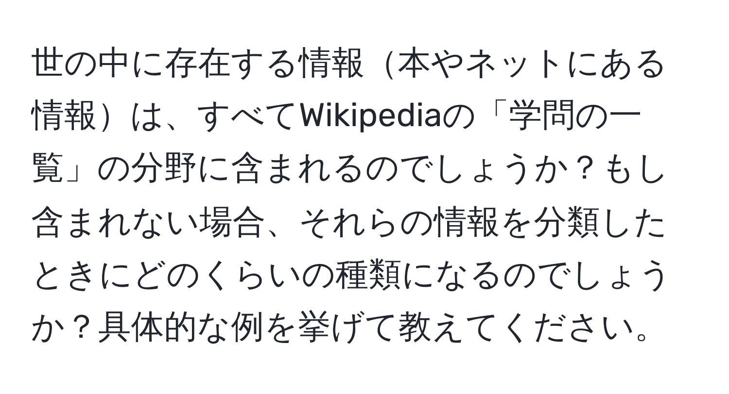 世の中に存在する情報本やネットにある情報は、すべてWikipediaの「学問の一覧」の分野に含まれるのでしょうか？もし含まれない場合、それらの情報を分類したときにどのくらいの種類になるのでしょうか？具体的な例を挙げて教えてください。