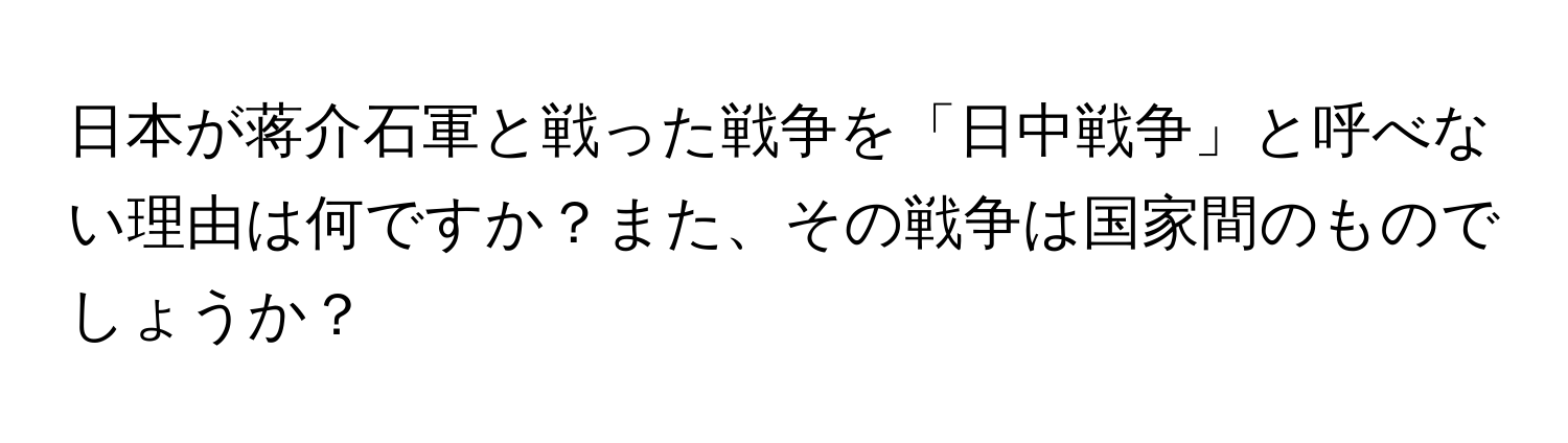 日本が蒋介石軍と戦った戦争を「日中戦争」と呼べない理由は何ですか？また、その戦争は国家間のものでしょうか？