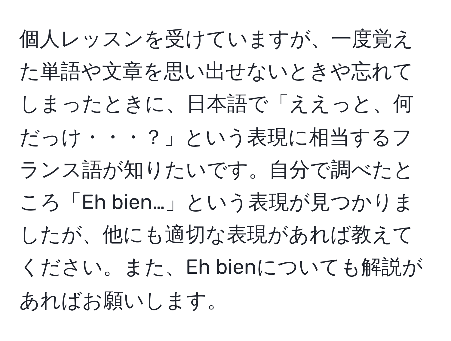 個人レッスンを受けていますが、一度覚えた単語や文章を思い出せないときや忘れてしまったときに、日本語で「ええっと、何だっけ・・・？」という表現に相当するフランス語が知りたいです。自分で調べたところ「Eh bien…」という表現が見つかりましたが、他にも適切な表現があれば教えてください。また、Eh bienについても解説があればお願いします。