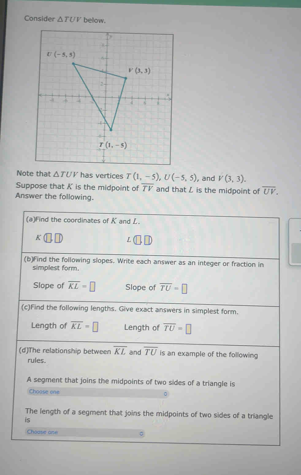 Consider △ TUV below.
Note that △ TUV has vertices T(1,-5),U(-5,5) , and V(3,3).
Suppose that K is the midpoint of overline TV and that L is the midpoint of overline UV.
Answer the following.