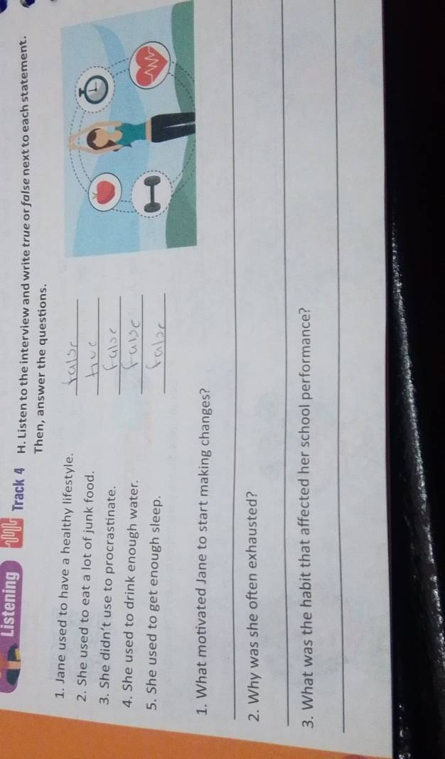 Listening Track 4 H. Listen to the interview and write true or false next to each statement. 
Then, answer the questions. 
_ 
1. Jane used to have a healthy lifestyle. 
_ 
2. She used to eat a lot of junk food. 
_ 
3. She didn’t use to procrastinate. 
_ 
4. She used to drink enough water. 
_ 
5. She used to get enough sleep. 
1. What motivated Jane to start making changes? 
_ 
2. Why was she often exhausted? 
_ 
3. What was the habit that affected her school performance? 
_ 
e d ee