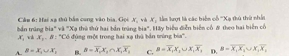 Hai xạ thủ bắn cung vào bia. Gọi X_1 và X_1 lần lượt là các biến cố "Xạ thủ thứ nhất
bắn trúng bia" và "Xạ thủ thứ hai bắn trúng bia". Hãy biểu diễn biến cố B theo hai biến cố
X_1 và X_2. B : "Có đúng một trong hai xạ thủ bắn trúng bia".
A. B=X_1∪ X_2 B. B=overline X_1X_2∩ X_1overline X_2 C. B=overline X_1X_2∪ X_1overline X_2 D. B=overline X_1X_2∪ X_1overline X_2