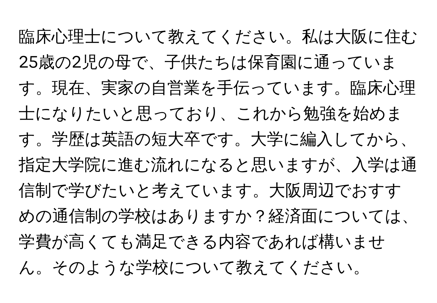 臨床心理士について教えてください。私は大阪に住む25歳の2児の母で、子供たちは保育園に通っています。現在、実家の自営業を手伝っています。臨床心理士になりたいと思っており、これから勉強を始めます。学歴は英語の短大卒です。大学に編入してから、指定大学院に進む流れになると思いますが、入学は通信制で学びたいと考えています。大阪周辺でおすすめの通信制の学校はありますか？経済面については、学費が高くても満足できる内容であれば構いません。そのような学校について教えてください。