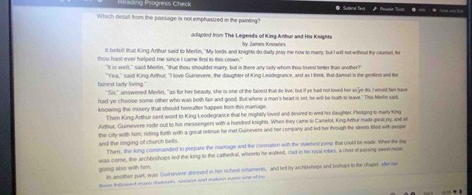 Reading Progress Check Submie Tess Rivaser Tools Hae and te 
Which detail from the passage is not emphasized in the painting? 
adapted from The Legends of King Arthur and His Knights 
by James Knowles 
lt befell that King Arthur said to Merlin, "My lords and knights do daily pray me now to marry; but I will notwithout thy counsel, for 
thou hast ever helped me since I came first to this crown." 
"It is well," said Merlin, "that thou shouldst marry, but is there any lady whom thou lovest better than another?" 
"Yea," said King Arthur, "I love Guinevere, the daughter of King Leodegrance, and as I think, that damsel is the gentlest and the 
fairest lady living." 
"Sir," answered Merlin, "as for her beauty, she is one of the fairest that do live; but if ye had not loved her as'ye do, I would fain have 
had ye choose some other who was both fair and good. But where a man's heart is set, he will be loath to leave." This Merlin said, 
knowing the misery that should hereafter happen from this marriage. 
Then King Arthur sent word to King Leodegrance that he mightily loved and desired to wed his daughter. Pledging to marry King 
Arthur, Guinevere rode out to his messengers with a hundred knights. When they came to Camelot, King Arthur made great joy, and a 
the citty with him; riding forth with a great retinue he met Guinevere and her company and led her through the streets tilled with people 
and the ringing of church bells. 
Then, the king commanded to prepare the marriage and the coronation with the stateliest pomp that could be made. When the day 
was come, the archbishops led the king to the cathedral, whereto he walked, clad in his royal robes, a choir of passing sweet music 
going also with him. 
In another part, was Guinevere dressed in her richest ornaments, and led by archbishops and bishops to the chapel, after her 
there Intinwed many damsels cinninn and makinn every sinn of inv