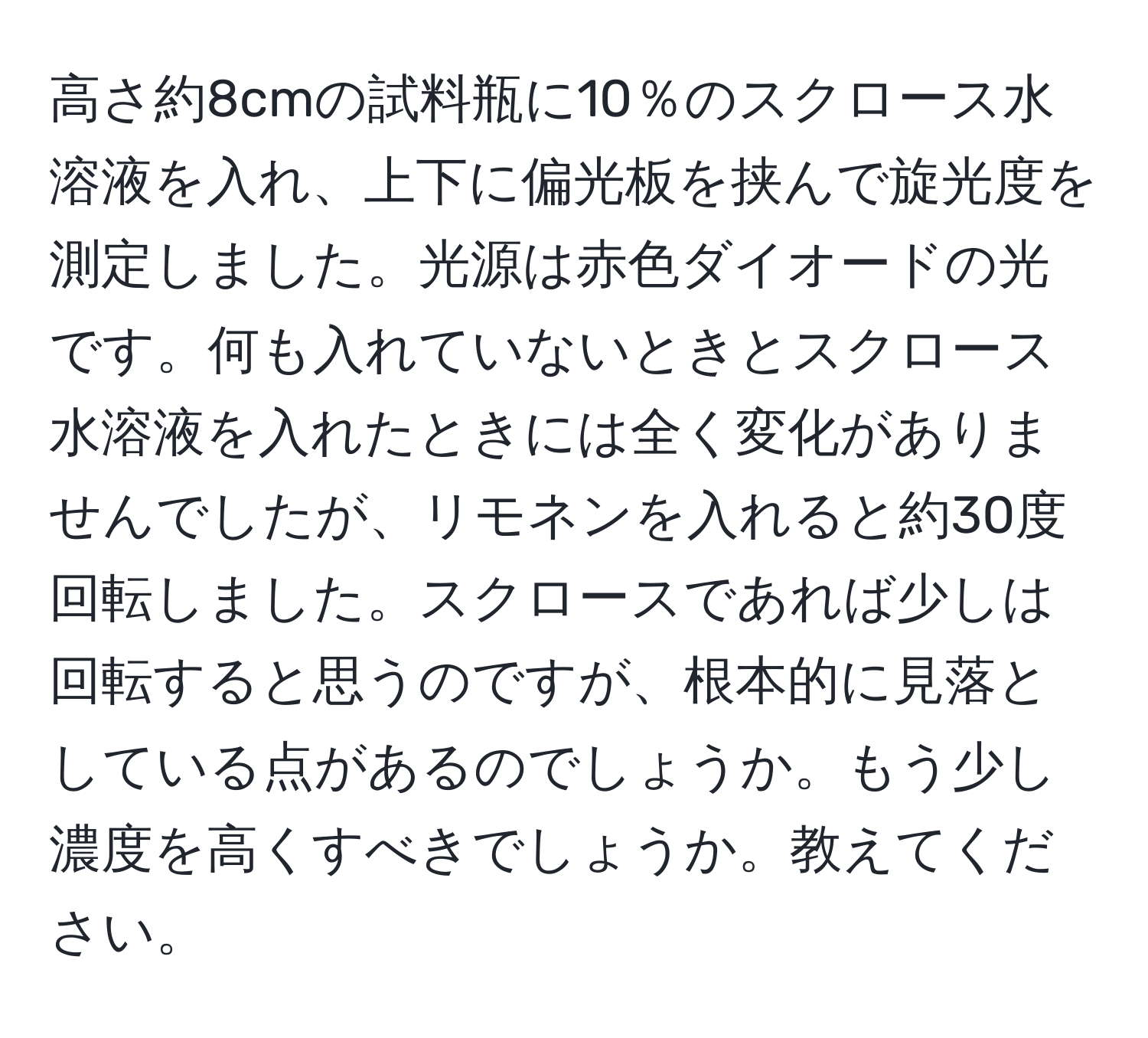 高さ約8cmの試料瓶に10％のスクロース水溶液を入れ、上下に偏光板を挟んで旋光度を測定しました。光源は赤色ダイオードの光です。何も入れていないときとスクロース水溶液を入れたときには全く変化がありませんでしたが、リモネンを入れると約30度回転しました。スクロースであれば少しは回転すると思うのですが、根本的に見落としている点があるのでしょうか。もう少し濃度を高くすべきでしょうか。教えてください。