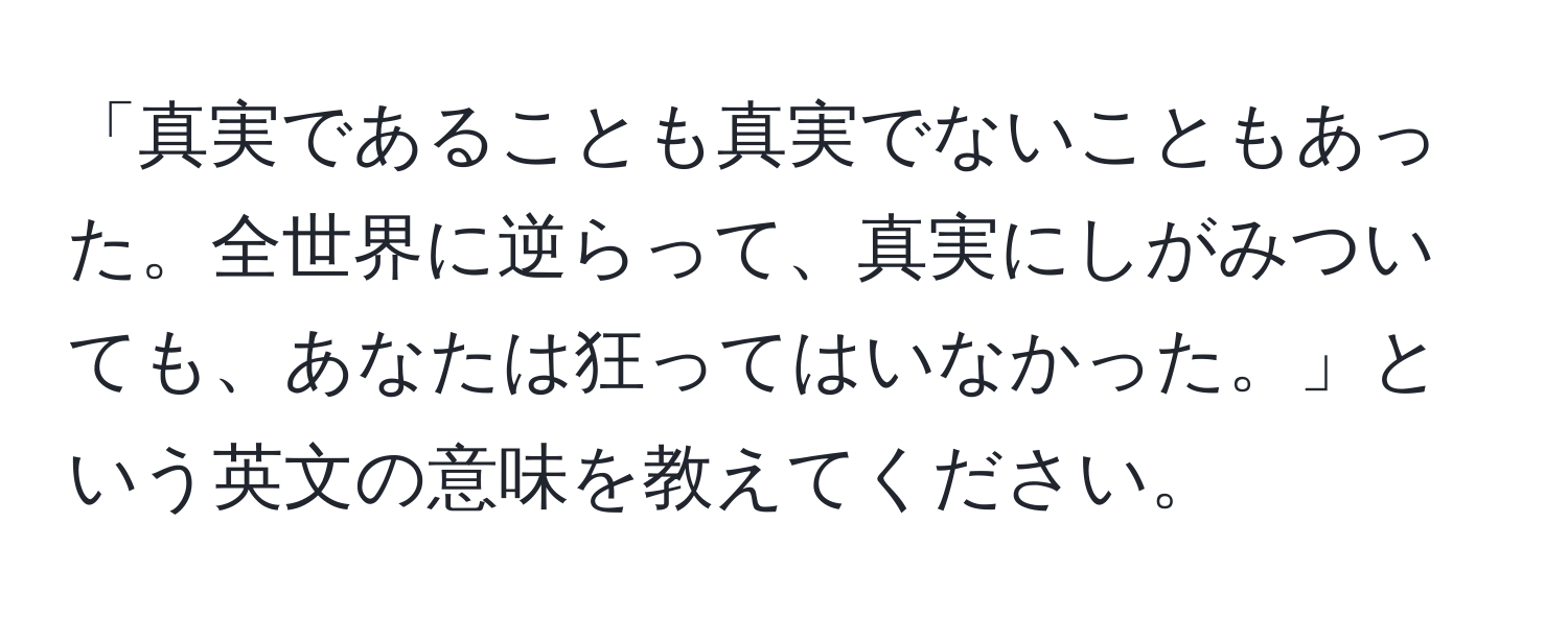 「真実であることも真実でないこともあった。全世界に逆らって、真実にしがみついても、あなたは狂ってはいなかった。」という英文の意味を教えてください。