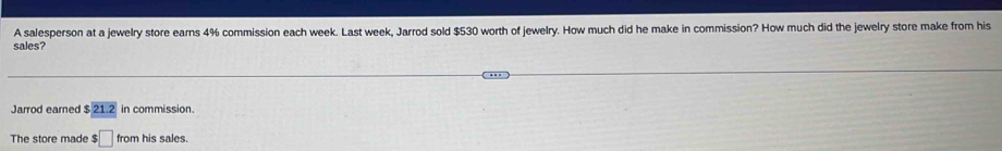 A salesperson at a jewelry store earns 4% commission each week. Last week, Jarrod sold $530 worth of jewelry. How much did he make in commission? How much did the jewelry store make from his 
sales? 
Jarrod earned $ 21 .2 in commission. 
The store made :□ from his sales.