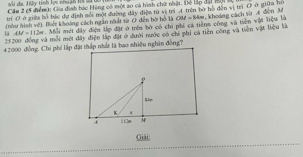 tối đa. Hãy tính lợi nhuận tối đã do 
Câu 2 (5 điểm): Gia đình bác Hùng có một ao cá hình chữ nhật. Đê lặp đặt một lệ 1 
trí O ở giữa hồ bác dự định nối một đường dây điện từ vị trí A trên bờ hồ đến vị trí O ở giữa hộ 
(như hình vẽ). Biết khoảng cách ngắn nhất từ O đến bờ hồ là OM=84m , khoảng cách từ A đến M
AM=112m. Mỗi mét dây điện lắp đặt ở trên bờ có chi phí cả tiềnn công và tiền vật liệu là 
là 25200 đồng và mỗi mét dây điện lắp đặt ở dưới nước có chi phí cả tiền công và tiền vật liệu là
42000 đồng. Chi phí lắp đặt thấp nhất là bao nhiêu nghìn đồng?
0
84m
K X
A 112m M
Giải: