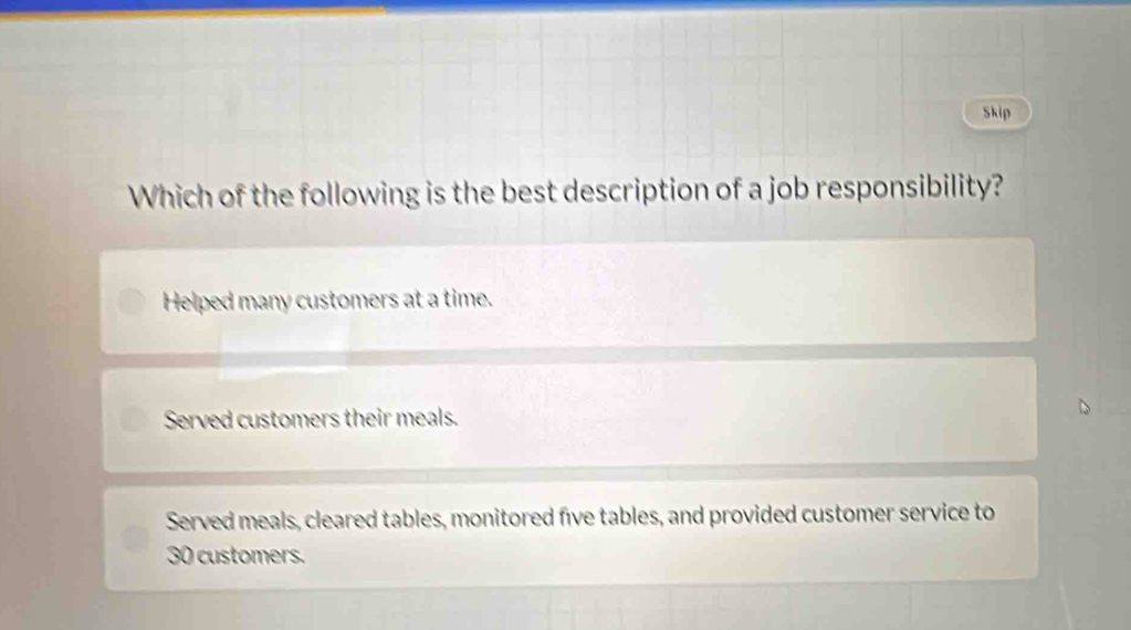 Skip
Which of the following is the best description of a job responsibility?
Helped many customers at a time.
Served customers their meals.
Served meals, cleared tables, monitored five tables, and provided customer service to
30 customers.