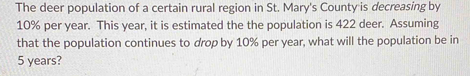 The deer population of a certain rural region in St. Mary's County is decreasing by
10% per year. This year, it is estimated the the population is 422 deer. Assuming 
that the population continues to drop by 10% per year, what will the population be in
5 years?