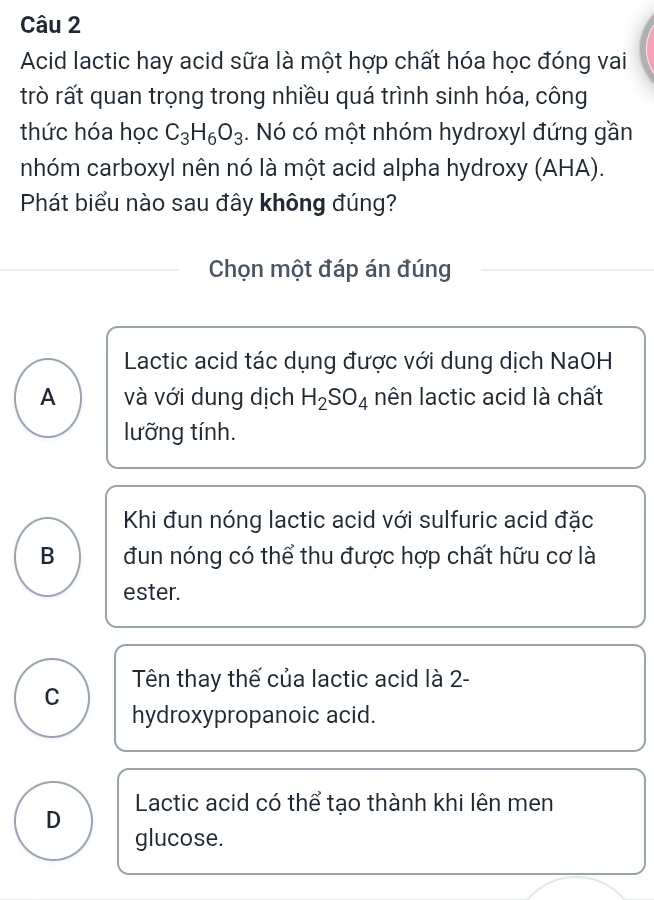 Acid lactic hay acid sữa là một hợp chất hóa học đóng vai
trò rất quan trọng trong nhiều quá trình sinh hóa, công
thức hóa học C_3H_6O_3. Nó có một nhóm hydroxyl đứng gần
nhóm carboxyl nên nó là một acid alpha hydroxy (AHA).
Phát biểu nào sau đây không đúng?
Chọn một đáp án đúng
Lactic acid tác dụng được với dung dịch NaOH
A và với dung dịch H_2SO_4 nên lactic acid là chất
lưỡng tính.
Khi đun nóng lactic acid với sulfuric acid đặc
B đun nóng có thể thu được hợp chất hữu cơ là
ester.
C Tên thay thế của lactic acid là 2-
hydroxypropanoic acid.
D Lactic acid có thể tạo thành khi lên men
glucose.