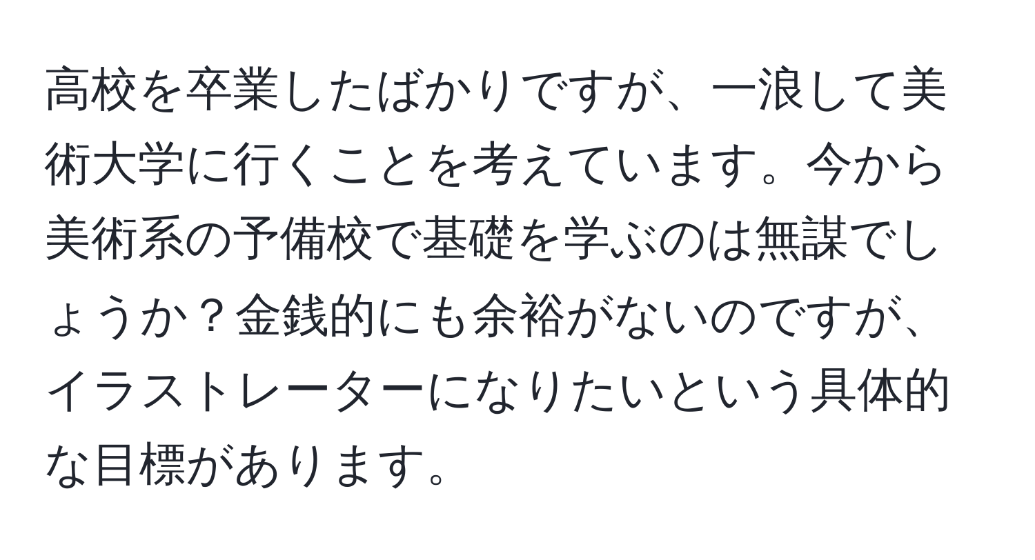 高校を卒業したばかりですが、一浪して美術大学に行くことを考えています。今から美術系の予備校で基礎を学ぶのは無謀でしょうか？金銭的にも余裕がないのですが、イラストレーターになりたいという具体的な目標があります。