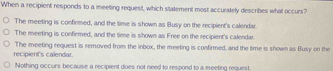 When a recipient responds to a meeting request, which statement most accurately describes what occurs?
The meeting is confirmed, and the time is shown as Busy on the recipient's calendar.
The meeting is confirmed, and the time is shown as Free on the recipient's calendar.
The meeting request is removed from the inbox, the meeting is confirmed, and the time is shown as Busy on the
recipient's calendar.
Nothing occurs because a recipient does not need to respond to a meeting request.