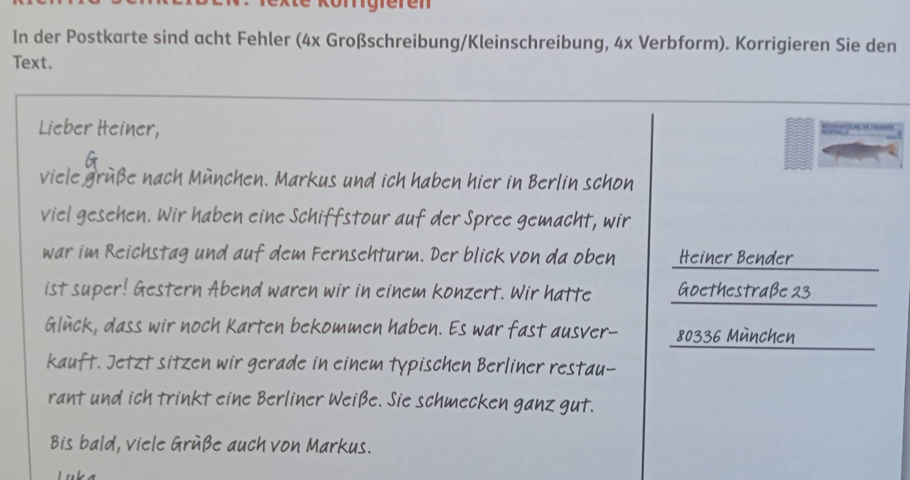 Rte körigfefen 
In der Postkarte sind acht Fehler (4x Großschreibung/Kleinschreibung, 4x Verbform). Korrigieren Sie den 
Text. 
Lieber Heiner, 
a 
viele gruße nach München. Markus und ich haben hier in Berlin schon 
viel gesehen. Wir haben eine Schiffstour auf der Spree gemacht, wir 
war im Reichstag und auf dem Fernsehturm. Der blick von da oben Heiner Bender 
ist super! Gestern Abend waren wir in einem konzert. Wir hatte Goethestraße 23
Glück, dass wir noch Karten bekommen haben. Es war fast ausver-
80336 München 
kauft. Jetzt sitzen wir gerade in einem typischen Berliner restau- 
rant und ich trinkt eine Berliner Weiße. Sie schmecken ganz gut. 
Bis bald, viele Grüße auch von Markus. 
Luka