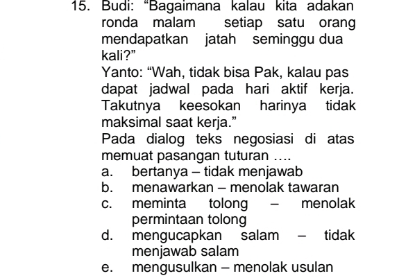 Budi: “Bagaimana kalau kita adakan
ronda malam setiap satu orang
mendapatkan jatah seminggu dua
kali?”
Yanto: “Wah, tidak bisa Pak, kalau pas
dapat jadwal pada hari aktif kerja.
Takutnya keesokan harinya tidak
maksimal saat kerja.”
Pada dialog teks negosiasi di atas
memuat pasangan tuturan ....
a. bertanya - tidak menjawab
b. menawarkan - menolak tawaran
c. meminta tolong - menolak
permintaan tolong
d. mengucapkan salam - tidak
menjawab salam
e. mengusulkan - menolak usulan