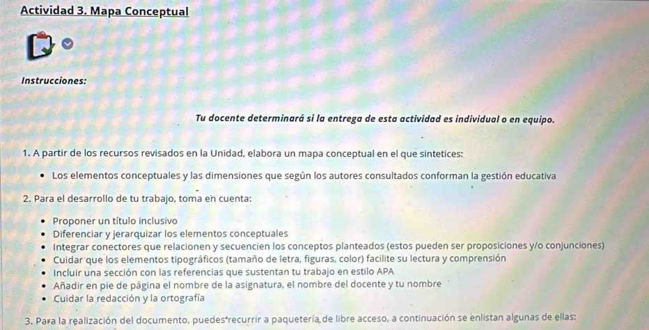 Actividad 3. Mapa Conceptual 
Instrucciones: 
Tu docente determinará si la entrega de esta actividad es individual o en equipo. 
1. A partir de los recursos revisados en la Unidad, elabora un mapa conceptual en el que sintetices: 
Los elementos conceptuales y las dimensiones que según los autores consultados conforman la gestión educativa 
2. Para el desarrollo de tu trabajo, toma en cuenta: 
Proponer un título inclusivo 
Diferenciar y jerarquizar los elementos conceptuales 
Integrar conectores que relacionen y secuencien los conceptos planteados (estos pueden ser proposiciones y/o conjunciones) 
Cuidar que los elementos tipográficos (tamaño de letra, figuras, color) facilite su lectura y comprensión 
Incluir una sección con las referencias que sustentan tu trabajo en estilo APA 
Añadir en pie de página el nombre de la asignatura, el nombre del docente y tu nombre 
Cuidar la redacción y la ortografía 
3. Para la realización del documento, puedes*recurrir a paquetería de libre acceso, a continuación se enlistan algunas de ellas: