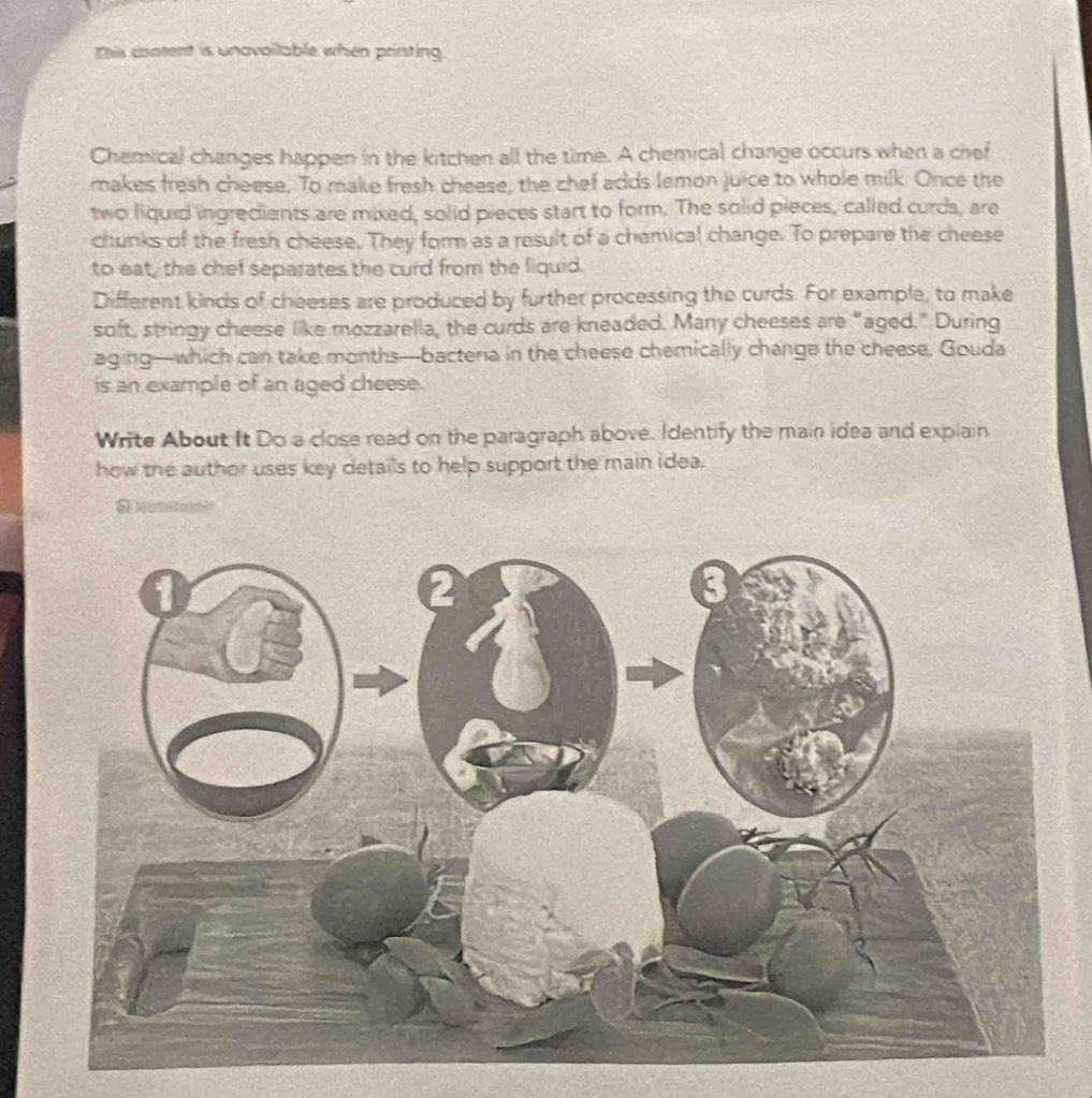 This content is unavailable when printing 
Chemical changes happen in the kitchen all the time. A chemical change occurs when a chef 
makes fresh cheese. To make fresh cheese, the chef adds lemon juice to whole milk. Once the 
two liquid ingredients are mixed, solid pieces start to form. The solid pieces, called curds, are 
chunks of the fresh cheese. They form as a result of a chemical change. To prepare the cheese 
to eat, the chef separates the curd from the fiquid. 
Different kinds of cheeses are produced by further processing the curds. For example, to make 
soft, stringy cheese like mozzarella, the curds are kneaded. Many cheeses are "aged." During 
aging—which can take months—bacteria in the cheese chemically changa the cheese. Gouda 
is an example of an aged cheese. 
Write About It Do a close read on the paragraph abové. Identify the main idea and explain 
how the author uses key details to help support the main idea.