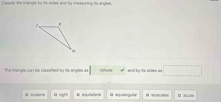 Classify the triangle by its sides and by measuring its angles.
The triangle can be classified by its angles as obtuse and by its sides as □
scalene right equilateral equiangular isosceles acute