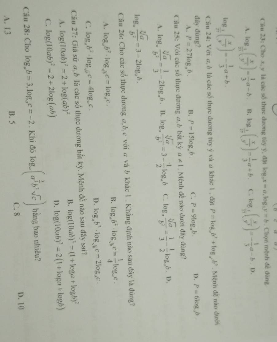 frac  DCclo
Câu 23: Cho x, y là các số thực đương tùy ý, đặt log _3x=a,log _3y=b. Chọn mệnh đề đúng
A. log _ 1/27 ( x/y^3 )= 1/3 a-b. B. log _ 1/27 ( x/y^3 )= 1/3 a+b. C. log _ 1/27 ( x/y^3 )=- 1/3 a-b.D.
log _ 1/27 ( x/y^3 )=- 1/3 a+b.
Câu 24: Với a, b là các số thực dương tùy ý và a khác 1 , đặt P=log _ab^3+log _a^2b^6. Mệnh đề nào dưới
đây đúng? D. P=6log _ab.
A. P=27log _ab.
B. P=15log _ab.
C. P=9log _ab.
Câu 25: Với các số thực đương a, b bất kỳ a!= 1. Mệnh đề nào dưới đây đúng?
A. log _a sqrt[3](a)/b^2 = 1/3 -2log _ab. B. log _a sqrt[3](a)/b^2 =3- 1/2 log _ab C. log _a sqrt[3](a)/b^2 = 1/3 - 1/2 log _ab.D.
log _a sqrt[3](a)/b^2 =3-2log _ab.
Câu 26: Cho các số thực dương a,b,c với a và b khác 1 . Khẳng định nào sau đây là đúng?
A. log _ab^2· log _sqrt(b)c=log _ac.
B. log _ab^2· log _sqrt(b)c= 1/4 log _ac.
D. log _ab^2· log _sqrt(b)c=2log _ac.
C. log _ab^2· log _sqrt(b)c=4log _ac.
Câu 27: Giả sử a,b là các số thực dương bất kỳ. Mệnh đề nào sau đây sai?
B. log (10ab)^2=(1+log a+log b)^2
A. log (10ab)^2=2+log (ab)^2
D. log (10ab)^2=2(1+log a+log b)
C. log (10ab)^2=2+2log (ab)
Câu 28: Cho log _ab=3,log _ac=-2. Khi đó log _a(a^(frac 3)3b^2sqrt(c)) bằng bao nhiêu?
B. 5 C. 8
D. 10
A. 13