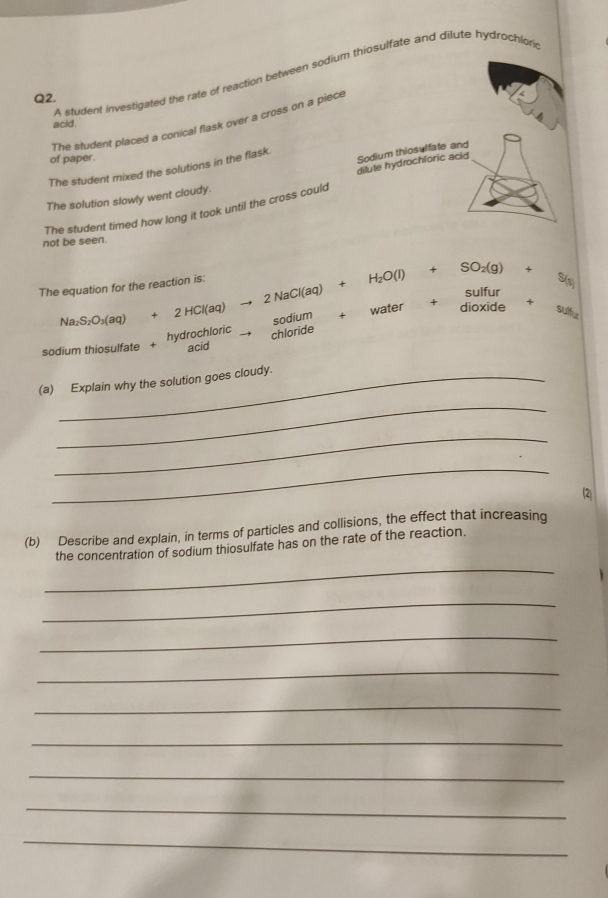 A student investigated the rate of reaction between sodiosulfate and dilute hydrochlor 
Q2. 
The student placed a conical flask over a cross on a piec 
acid 
of paper. 
The student mixed the solutions in the flask 
The solution slowly went cloudy. 
The student timed how long it took until the cross could 
not be seen. 
The equation for the reaction is: 
+
Na_2S_2O_3(aq) l(aq) H_2O(l)+SO_2(g)+S_(l)
2Nac sulfur
2HCl(aq) sodium + 
water + 
dioxide Su 
hydrochloric chloride 
sodium thiosulfate + acid 
(a) Explain why the solution goes cloudy. 
_ 
_ 
_ 
2 
(b) Describe and explain, in terms of particles and collisions, the effect that increasing 
_ 
the concentration of sodium thiosulfate has on the rate of the reaction. 
_ 
_ 
_ 
_ 
_ 
_ 
_ 
_