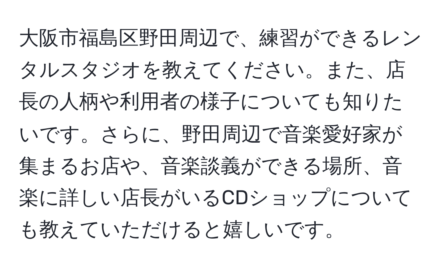 大阪市福島区野田周辺で、練習ができるレンタルスタジオを教えてください。また、店長の人柄や利用者の様子についても知りたいです。さらに、野田周辺で音楽愛好家が集まるお店や、音楽談義ができる場所、音楽に詳しい店長がいるCDショップについても教えていただけると嬉しいです。