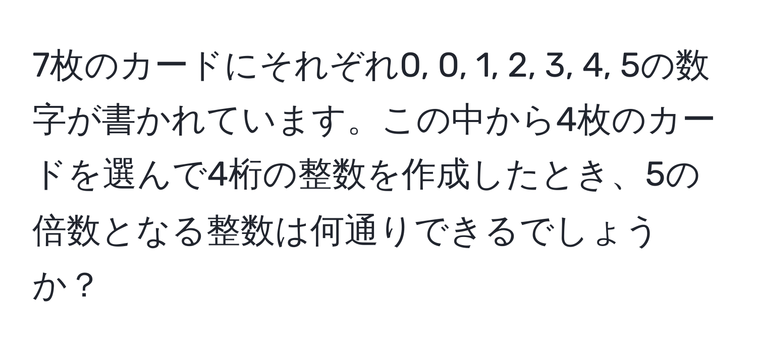 7枚のカードにそれぞれ0, 0, 1, 2, 3, 4, 5の数字が書かれています。この中から4枚のカードを選んで4桁の整数を作成したとき、5の倍数となる整数は何通りできるでしょうか？