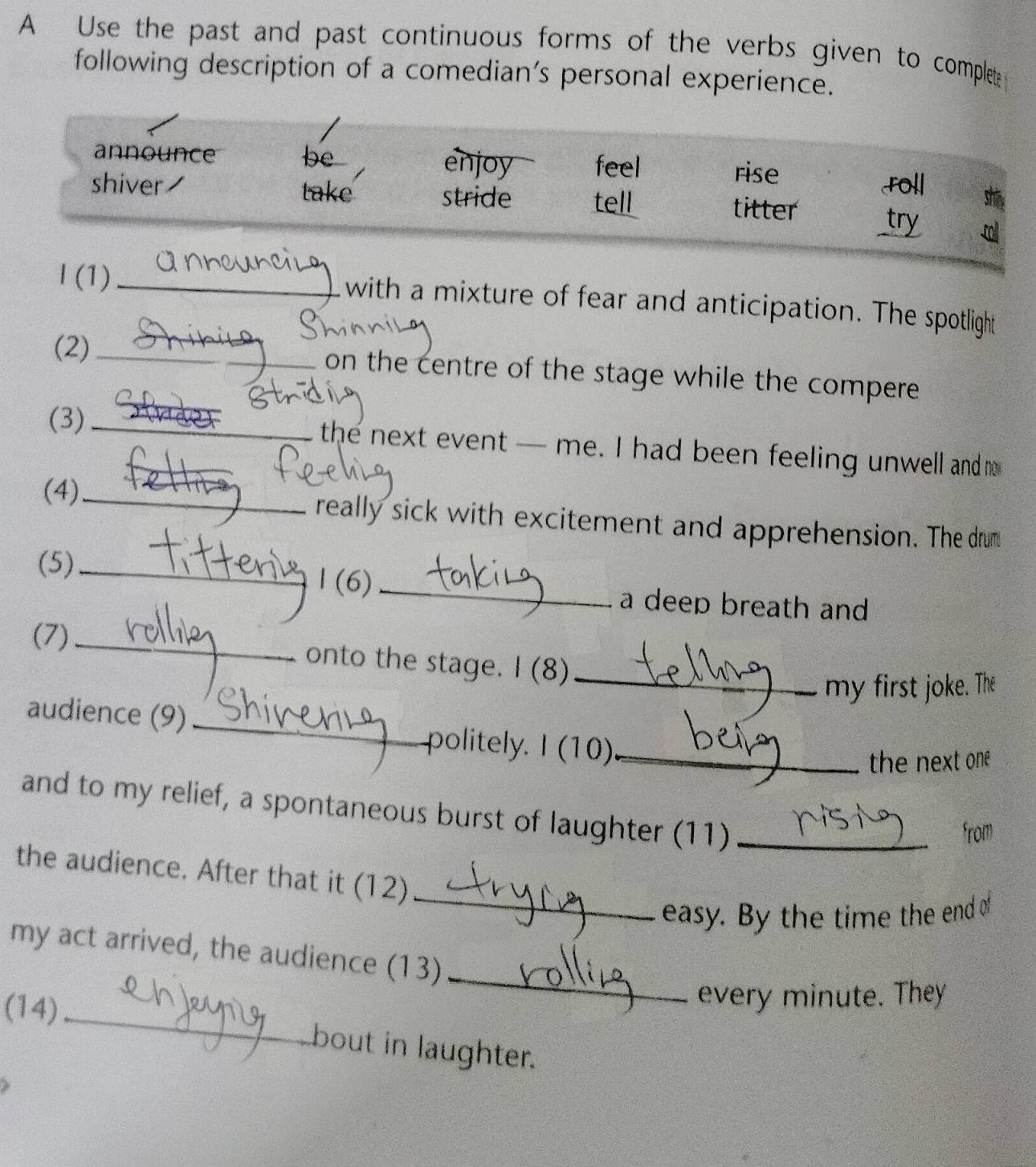 A Use the past and past continuous forms of the verbs given to complet
following description of a comedian’s personal experience.
announce be enjoy feel rise
roll shi
shiver take stride tell titter _try
I (1) _with a mixture of fear and anticipation. The spotlight
(2)_ on the centre of the stage while the compere 
(3)_
the next event — me. I had been feeling unwell and m
(4)_ really sick with excitement and apprehension. The drum
(5) _1 (6) _a deep breath and
(7)_
onto the stage. I (8)_
my first joke. The
audience (9) _politely. I (10)_
the next one 
and to my relief, a spontaneous burst of laughter (11)_
from
_
the audience. After that it (12)
easy. By the time the end of
_
my act arrived, the audience (13)
every minute. They
(14) _bout in laughter.