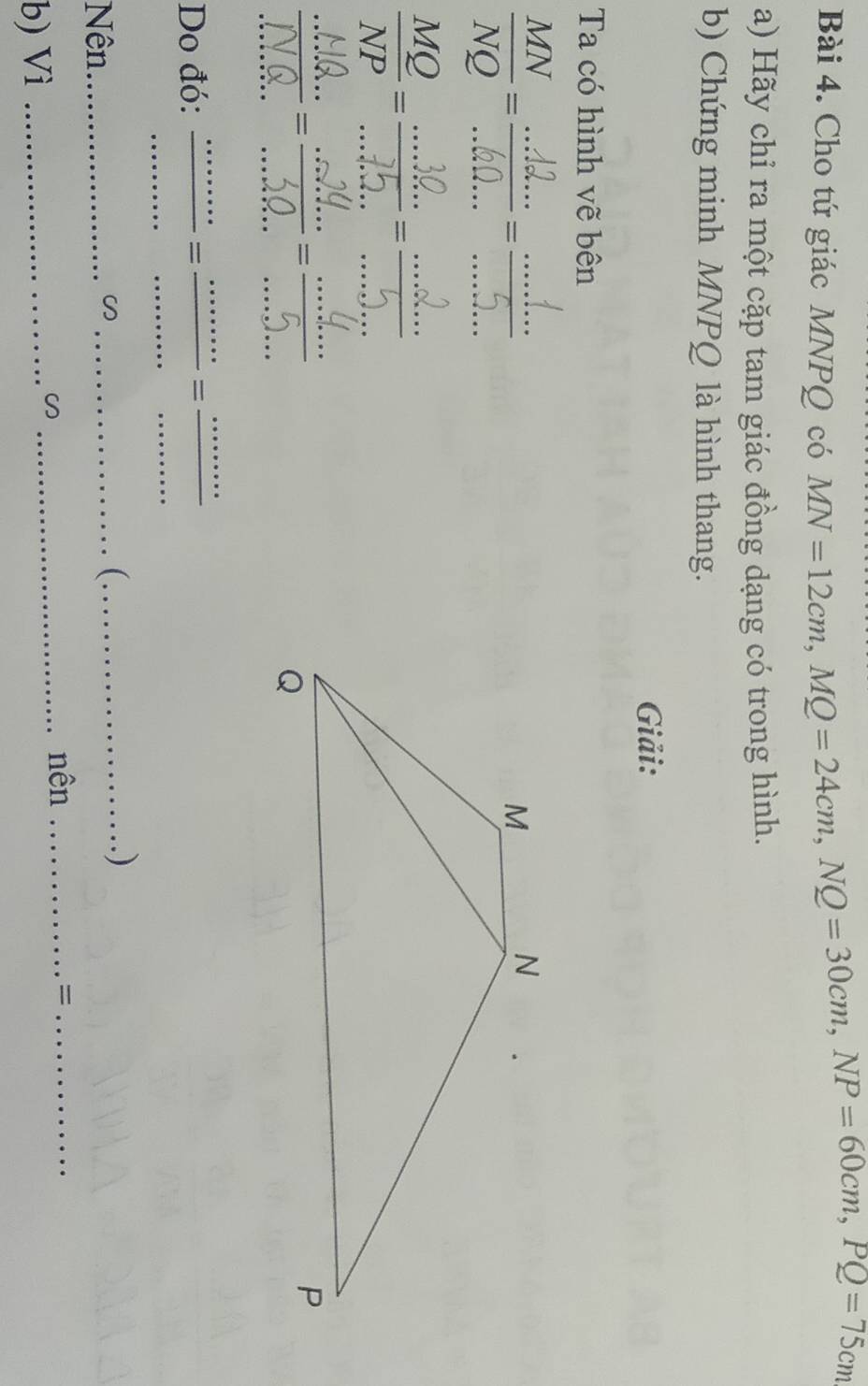 Cho tứ giác MNPQ có
MN=12cm, MQ=24cm, NQ=30cm, NP=60cm, PQ=75cm
a) Hãy chỉ ra một cặp tam giác đồng dạng có trong hình. 
b) Chứng minh MNPQ là hình thang. 
Giải: 
Ta có hình vẽ bên 
:_ 
;;;;;;;;;;; 
_ 
_ 
_ 
_ 
Do đó:_ 
_= 
_ 
_ 
_ 
_ 
Nên_ _( ._ 
. ) 
_nên _=_ 
b) Vì_
