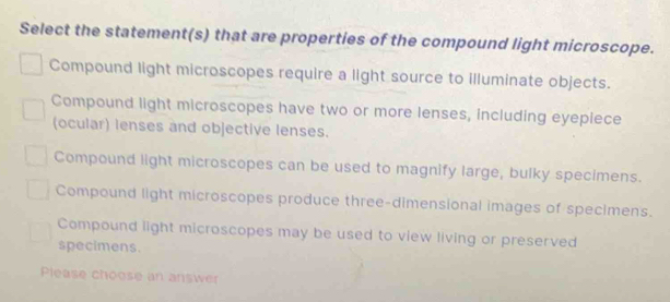 Select the statement(s) that are properties of the compound light microscope.
Compound light microscopes require a light source to illuminate objects.
Compound light microscopes have two or more lenses, including eyepiece
(ocular) lenses and objective lenses.
Compound light microscopes can be used to magnify large, bulky specimens.
Compound light microscopes produce three-dimensional images of specimens.
Compound light microscopes may be used to view living or preserved
specimens.
Please choose an answer