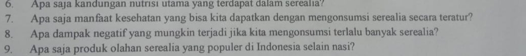 Apa saja kandungan nutrısı utama yang terdapat dalam serealıa? 
7. Apa saja manfaat kesehatan yang bisa kita dapatkan dengan mengonsumsi serealia secara teratur? 
8. Apa dampak negatif yang mungkin terjadi jika kita mengonsumsi terlalu banyak serealia? 
9. Apa saja produk olahan serealia yang populer di Indonesia selain nasi?