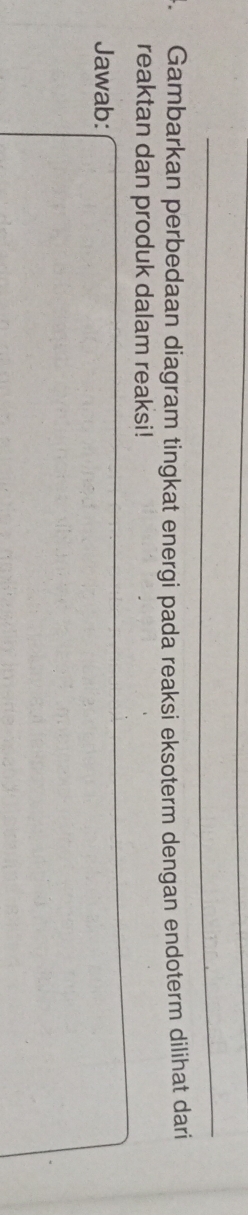 Gambarkan perbedaan diagram tingkat energi pada reaksi eksoterm dengan endoterm dilihat dari 
reaktan dan produk dalam reaksi! 
Jawab: