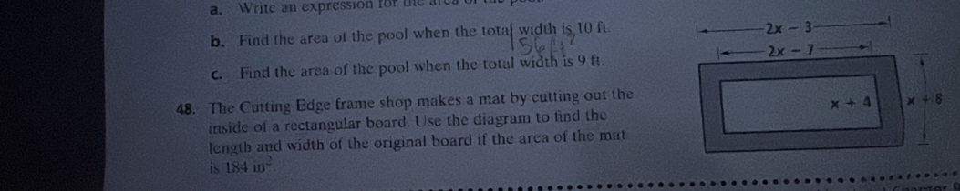 Write an expression for the are
b. Find the area of the pool when the total width is 10 ft
2x-3
2x-7
c. Find the area of the pool when the total width is 9 ft.
48. The Cutting Edge frame shop makes a mat by cutting out the
x+4 x+8
inside of a rectangular board. Use the diagram to find the
length and width of the original board if the area of the mat
is 184in^2.