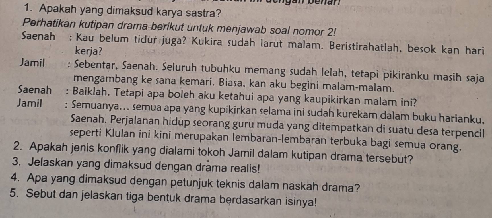 Apakah yang dimaksud karya sastra? 
Perhatikan kutipan drama berikut untuk menjawab soal nomor 2! 
Saenah : Kau belum tidur juga? Kukira sudah larut malam. Beristirahatlah, besok kan hari 
kerja? 
Jamil . Sebentar, Saenah. Seluruh tubuhku memang sudah lelah, tetapi pikiranku masih saja 
mengambang ke sana kemari. Biasa, kan aku begini malam-malam. 
Saenah : Baiklah. Tetapi apa boleh aku ketahui apa yang kaupikirkan malam ini? 
Jamil : Semuanya... semua apa yang kupikirkan selama ini sudah kurekam dalam buku harianku, 
Saenah. Perjalanan hidup seorang guru muda yang ditempatkan di suatu desa terpencil 
seperti Klulan ini kini merupakan lembaran-lembaran terbuka bagi semua orang. 
2. Apakah jenis konflik yang dialami tokoh Jamil dalam kutipan drama tersebut? 
3. Jelaskan yang dimaksud dengan drama realis! 
4. Apa yang dimaksud dengan petunjuk teknis dalam naskah drama? 
5. Sebut dan jelaskan tiga bentuk drama berdasarkan isinya!