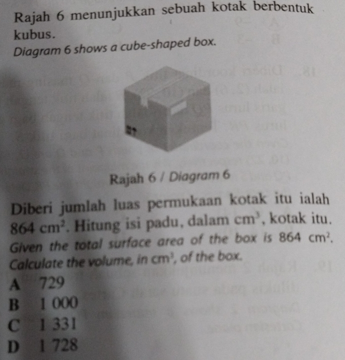 Rajah 6 menunjukkan sebuah kotak berbentuk
kubus.
Diagram 6 shows a cube-shaped box.
Rajah 6 / Diagram 6
Diberi jumlah luas permukaan kotak itu ialah
864cm^2. Hitung isi padu, dalam cm^3 , kotak itu.
Given the total surface area of the box is 864cm^2. 
Calculate the volume, in cm^3 , of the box.
A 729
B 1 000
C 1 331
D 1 728