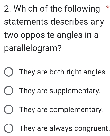 Which of the following *
statements describes any
two opposite angles in a
parallelogram?
They are both right angles.
They are supplementary.
They are complementary.
They are always congruent.