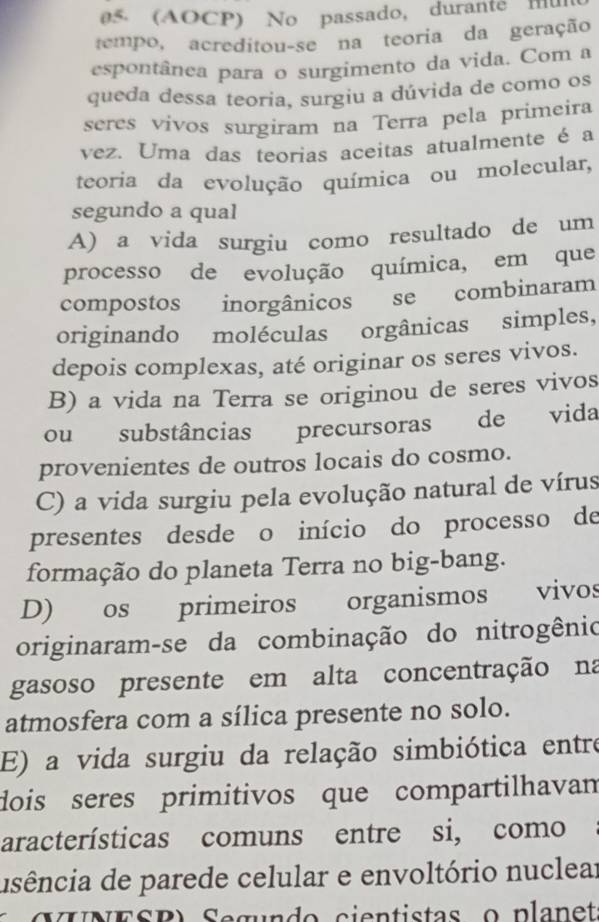 (AOCP) No passado, durante mu
tempo, acreditou-se na teoria da geração
espontânea para o surgimento da vida. Com a
queda dessa teoria, surgiu a dúvida de como os
seres vivos surgiram na Terra pela primeira
vez. Uma das teorias aceitas atualmente é a
teoria da evolução química ou molecular,
segundo a qual
A) a vida surgiu como resultado de um
processo de evolução química, em que
compostos inorgânicos se combinaram
originando moléculas orgânicas simples,
depois complexas, até originar os seres vivos.
B) a vida na Terra se originou de seres vivos
ou substâncias precursoras de vida
provenientes de outros locais do cosmo.
C) a vida surgiu pela evolução natural de vírus
presentes desde o início do processo de
formação do planeta Terra no big-bang.
D) os primeiros organismos vivos
originaram-se da combinação do nitrogênio
gasoso presente em alta concentração na
atmosfera com a sílica presente no solo.
E) a vida surgiu da relação simbiótica entre
dois seres primitivos que compartilhavan
aracterísticas comuns entre si, como
usência de parede celular e envoltório nuclear
ESB) Segurdo cientistas o planet