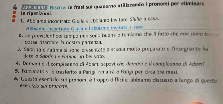 APPLICARE Riscrivi le frasi sul quaderno utilizzando i pronomi per eliminare 
le ripetizioni. 
1. Abbiamo incontrato Giulia e abbiamo invitato Giulia a casa. 
Abbiamo incontrato Giulia e l'abbiamo invitata a casa. 
2. Le previsioni del tempo non sono buone e temiamo che il fatto che non siano buone 
possa ritardare la nostra partenza. 
3. Sabrina e Fatima si sono presentate a scuola molto preparate e l’insegnante ha 
dato a Sabrina e Fatima un bel voto. 
4. Domaniè il compleanno di Adam: sapevi che domani è il compleanno di Adam? 
5. Fortunato si è trasferito a Parigi: rimarrà a Parigi per circa tre mesi. 
6. Questo esercizio sui pronomi è troppo difficile: abbiamo discusso a lungo di questo 
esercizio sui pronomi.