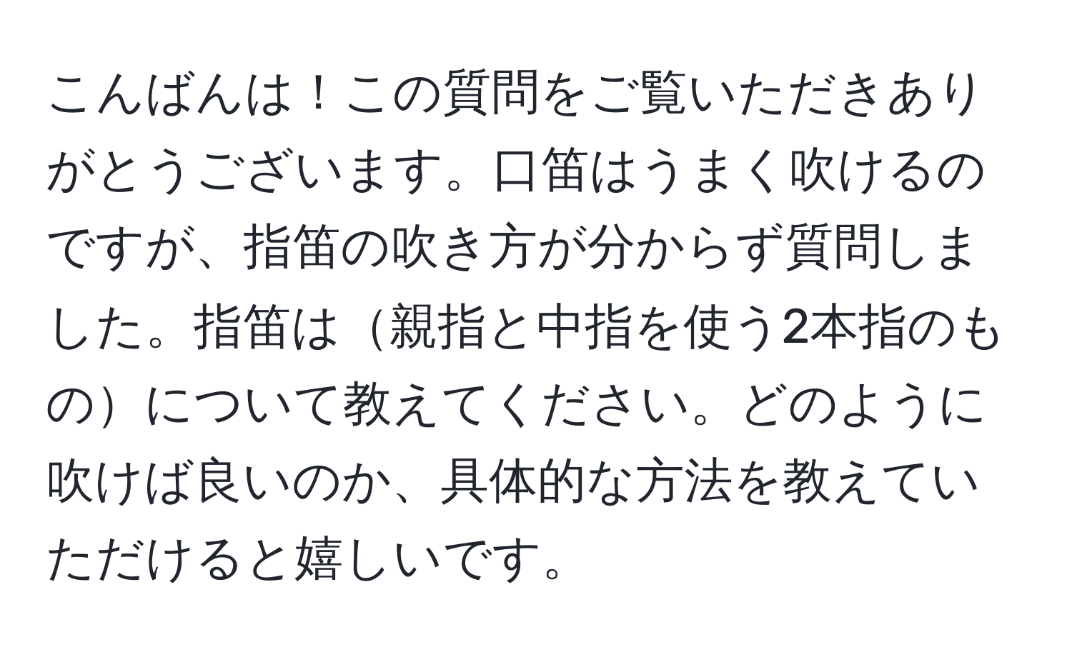 こんばんは！この質問をご覧いただきありがとうございます。口笛はうまく吹けるのですが、指笛の吹き方が分からず質問しました。指笛は親指と中指を使う2本指のものについて教えてください。どのように吹けば良いのか、具体的な方法を教えていただけると嬉しいです。